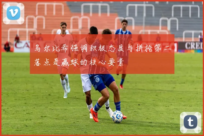 乌尔比希强调积极态度与拼抢第二落点是赢球的核心要素