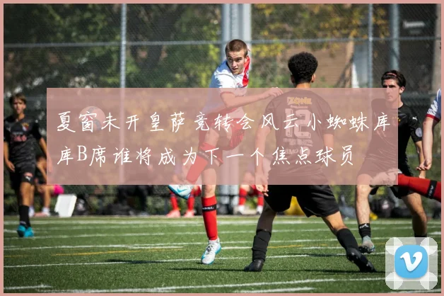 夏窗未开皇萨竞转会风云小蜘蛛库库B席谁将成为下一个焦点球员