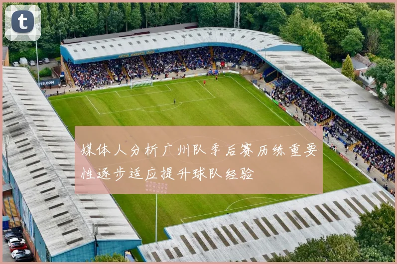 媒体人分析广州队季后赛历练重要性逐步适应提升球队经验