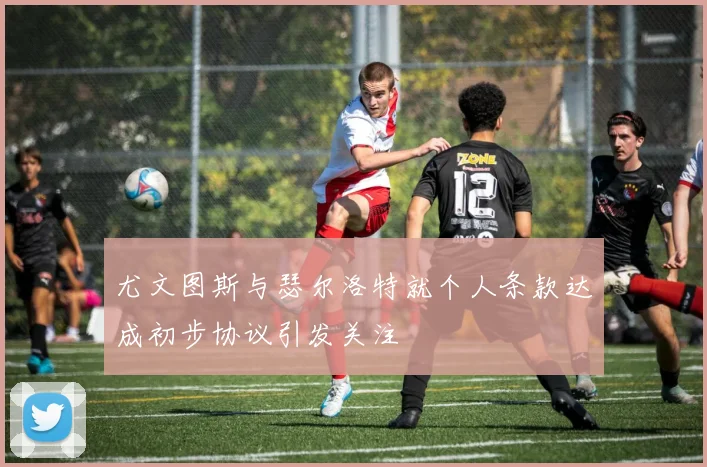 尤文图斯与瑟尔洛特就个人条款达成初步协议引发关注