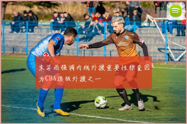朱芳雨强调内线外援重要性称奎因为CBA顶级外援之一