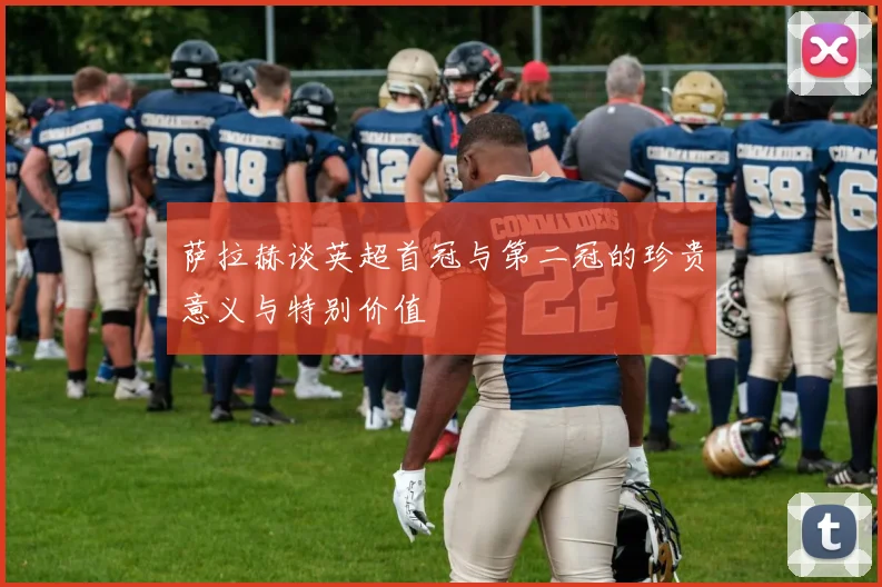 萨拉赫谈英超首冠与第二冠的珍贵意义与特别价值