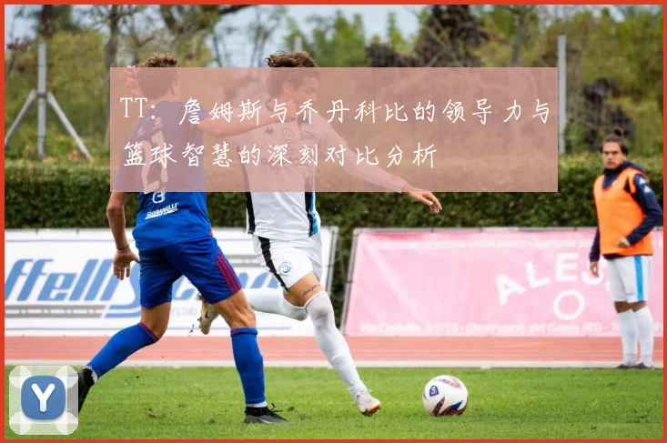 TT：詹姆斯与乔丹科比的领导力与篮球智慧的深刻对比分析