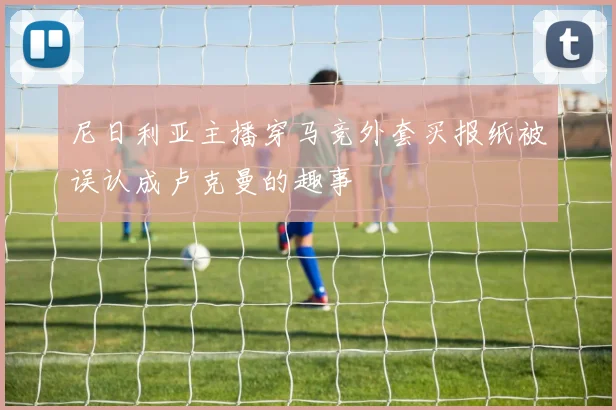 尼日利亚主播穿马竞外套买报纸被误认成卢克曼的趣事