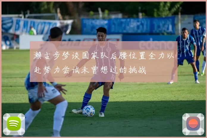 濑古步梦谈国家队后腰位置全力以赴努力尝试未曾想过的挑战