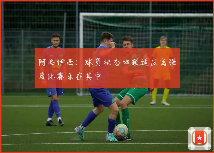 阿洛伊西：球员状态回暖适应高强度比赛乐在其中