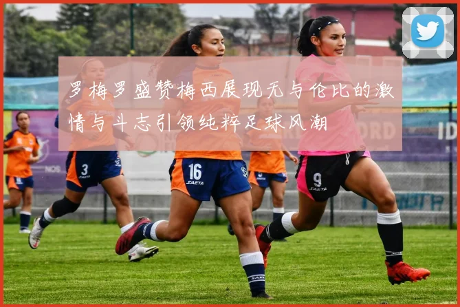 罗梅罗盛赞梅西展现无与伦比的激情与斗志引领纯粹足球风潮