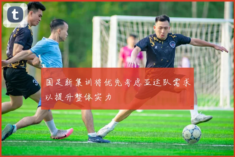 国足新集训将优先考虑亚运队需求以提升整体实力