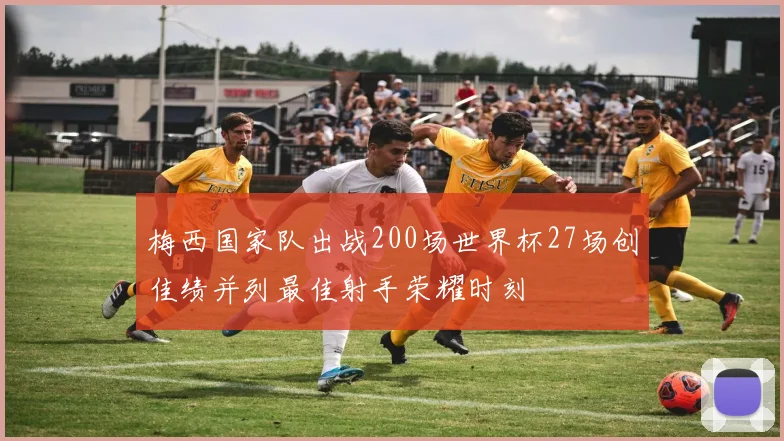 梅西国家队出战200场世界杯27场创佳绩并列最佳射手荣耀时刻