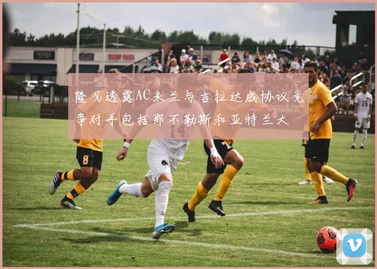 隆戈透露AC米兰与吉拉达成协议竞争对手包括那不勒斯和亚特兰大