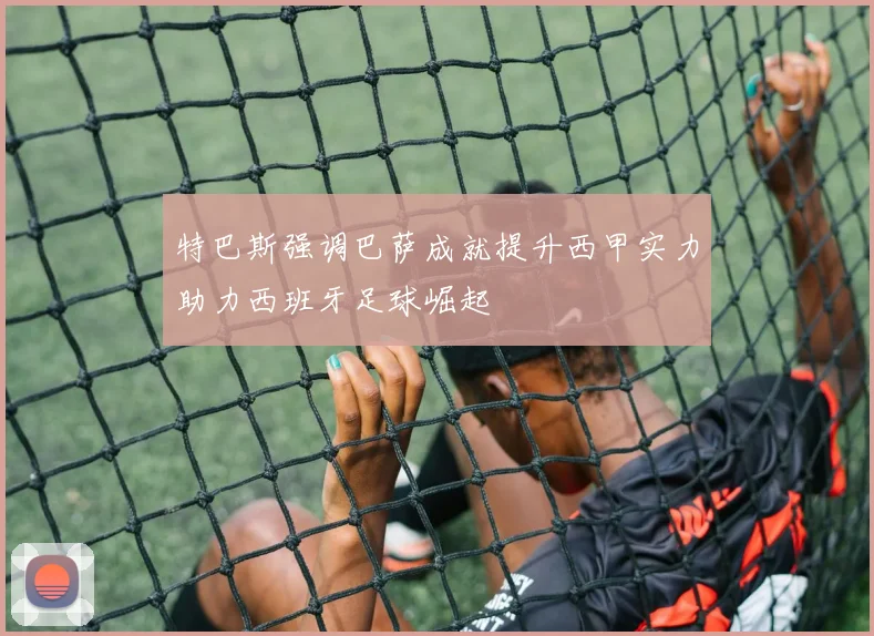特巴斯强调巴萨成就提升西甲实力助力西班牙足球崛起