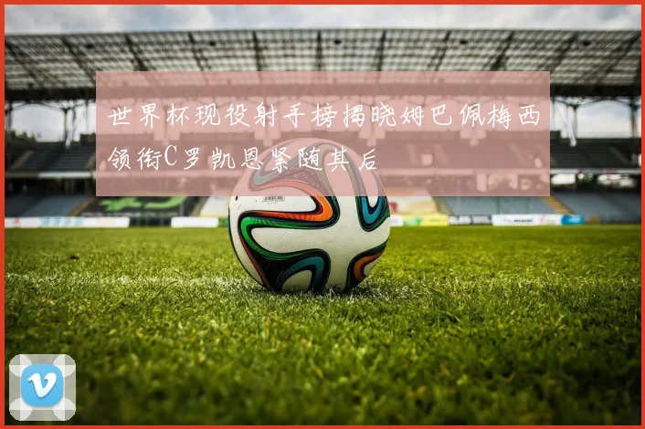 世界杯现役射手榜揭晓姆巴佩梅西领衔C罗凯恩紧随其后