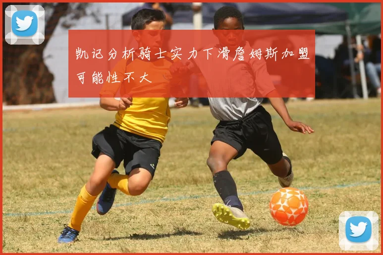 凯记分析骑士实力下滑詹姆斯加盟可能性不大