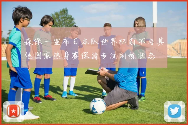 森保一宣布日本队世界杯前不与其他国家热身赛保持专注训练状态
