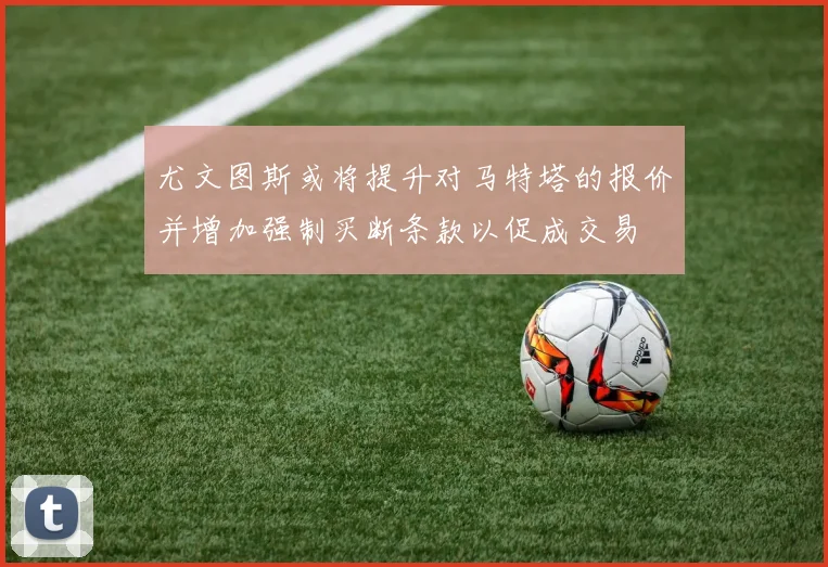 尤文图斯或将提升对马特塔的报价并增加强制买断条款以促成交易