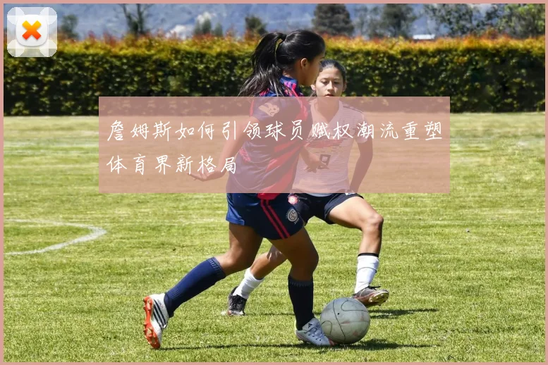 詹姆斯如何引领球员赋权潮流重塑体育界新格局