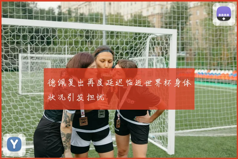 德佩复出再度延迟临近世界杯身体状况引发担忧