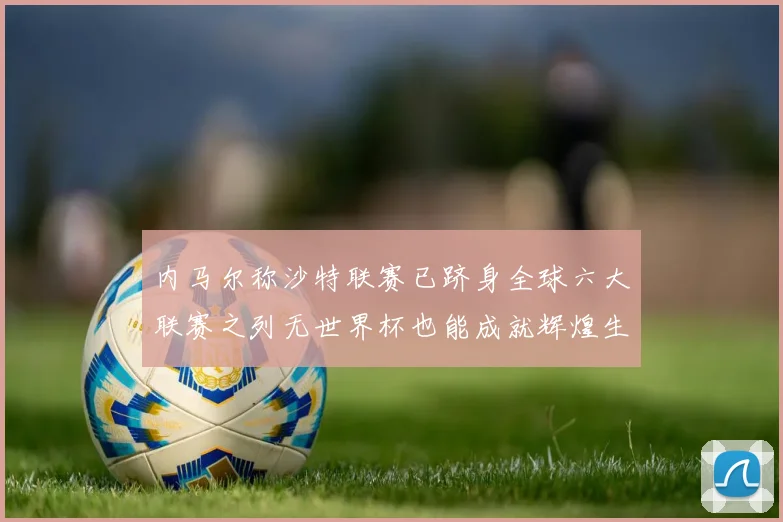 内马尔称沙特联赛已跻身全球六大联赛之列无世界杯也能成就辉煌生涯