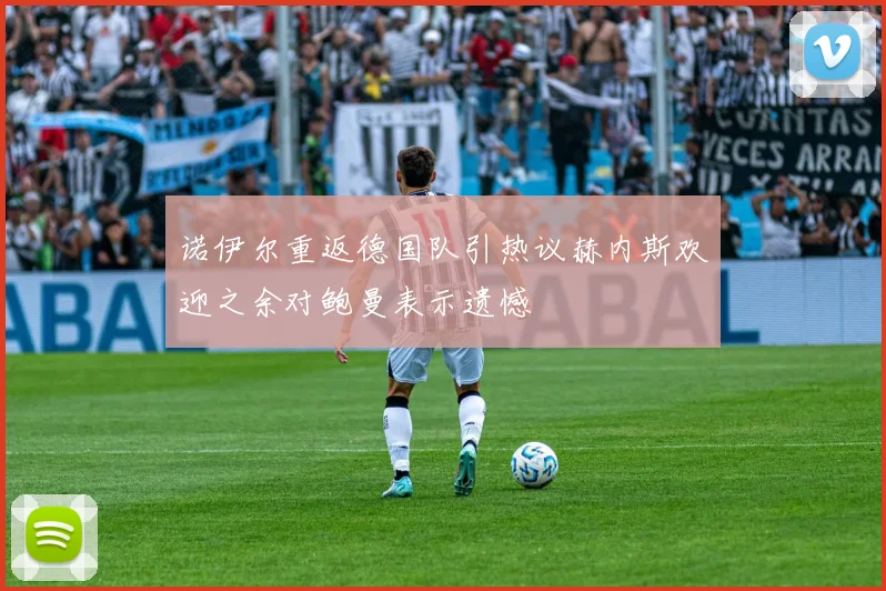 诺伊尔重返德国队引热议赫内斯欢迎之余对鲍曼表示遗憾